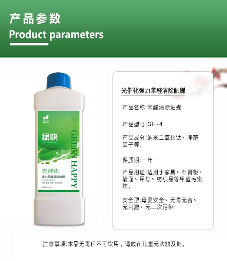 產(chǎn)品參數(shù)，product parameters，光催化強(qiáng)力苯醛清除觸媒，產(chǎn)品名稱，苯醛清除觸媒，產(chǎn)品型號(hào)，GH-4，產(chǎn)品成分，納米二氧化鈦丶凈醛因子等，保質(zhì)期三年，產(chǎn)品用途適用于家具丶石膏板丶?jí)γ尕嫉鯚糌技徔椘返燃兹┪廴疚?，安安安全型，母嬰安全丶無(wú)毒無(wú)害丶無(wú)刺激丶無(wú)二次污染，注意事項(xiàng)，本品無(wú)毒但不可飲用，