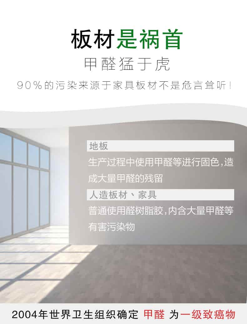 板材是禍首，甲醛猛于虎90%的污染來自與家具板材不是危言聳聽，地板生產(chǎn)過程中使用甲醛等進行固色，造成大量甲醛的殘留，人造板材丶家具，普通使用全樹脂膠，內(nèi)含大量甲醛等有害污染物，2004年世界衛(wèi)生組織確定甲醛為一級致癌物