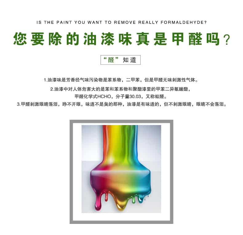 您要除的油漆味真是甲醛嗎？醛知道，油漆味是芳香徑氣味污染物是苯系物，二甲苯，但是甲醛無(wú)味刺激性氣體。油漆中對(duì)人體危害大的是苯和苯系物和聚酯漆里的甲苯二異氰酸酯，甲醛化學(xué)式HCHO，矢量30.03，又稱(chēng)乙醛。甲醛刺激眼睛落淚，睜不開(kāi)眼，味道不是臭的那種，油漆是有味道的，但不刺激眼睛，眼睛不會(huì)落淚。