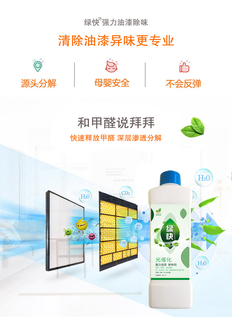 去除油漆味 去除甲醛 格瑞樂(lè)環(huán)保 綠快除甲醛  您要除的油漆味真是甲醛嗎？ 醛知道 1油漆味是芳香徑氣味污染物的苯系物，二甲苯，但是甲醛無(wú)味刺激性氣體。2油漆中對(duì)人體危害大的是苯和苯系物和聚酯漆里的甲苯二異氰酸酯，甲醛化學(xué)是HCHO，分子量30.03，又稱(chēng)乙醛 3甲醛刺激眼睛落淚，睜不開(kāi)眼，味道不是臭的那種，油漆是有味道的，但不刺激眼睛，眼睛不會(huì)落淚。  家具/柜子異味 清漆，烤漆味 綠快強(qiáng)力油漆除味劑 可以做到根煙清除異味不反彈  您所熟知的除異味放肆真的有用嗎？固體炭包：物理吸附，并非去除二次污染 耗費(fèi)人力財(cái)力 香水/噴霧：僅是掩蓋，都是表象，香水有毒 二次污染 植物吸附分解：吸附物微量，效果幾乎可以忽略不計(jì)  綠快強(qiáng)力油漆除味  專(zhuān)業(yè)除油漆味，木質(zhì)家具除甲醛 根源清除，高分子分解技術(shù) 源頭持久凈化，不限換屆限制 無(wú)二次污染 母嬰安全型  您需要除的油漆味，我們都可以做到！ 清漆/烤漆/地坪漆/木地板/各類(lèi)油漆  綠快強(qiáng)力油漆除味劑 清除油漆異味更專(zhuān)業(yè) 源頭分解 母嬰安全 不會(huì)反彈  和甲醛說(shuō)拜拜  快速釋放甲醛 深層滲透分解  母嬰安全型 無(wú)毒無(wú)刺激 無(wú)二次污染 母嬰安全配方不是說(shuō)說(shuō)而已  高效除醛 健康有我 一款好產(chǎn)品的選擇 強(qiáng)力尤其除味清除油漆異味的同時(shí)木葉神通鋪分解家具內(nèi)部的甲醛，然后您捉到全方位清除  長(zhǎng)久不反彈  檢測(cè)報(bào)告 中科院權(quán)威檢測(cè) 甲醛去除率檢測(cè)報(bào)告 無(wú)毒無(wú)害檢測(cè)報(bào)告  更多適用范圍 只要有污染的地方就有我的存在  住宅 辦公室 商業(yè)場(chǎng)所  酒店  格瑞樂(lè)清除觸媒技術(shù)  產(chǎn)品信息：產(chǎn)品品牌：綠快  產(chǎn)品名稱(chēng)：綠快強(qiáng)力油漆除味  產(chǎn)品組成：納米二氧化鈦、植物萃取多酚、表面活性劑等組成  產(chǎn)品特點(diǎn)：快速性、徹底性、穩(wěn)定性 使用對(duì)象：快速分解苯系物 醛 酮等，清除油漆味及其他裝修異味  安全性  無(wú)毒無(wú)害 母嬰安全型