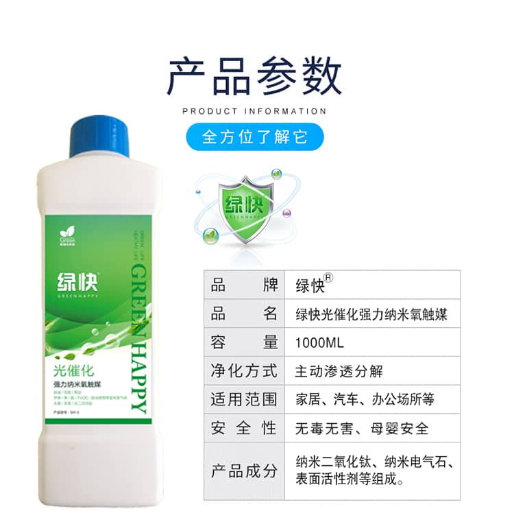 產(chǎn)品參數(shù)：全方位了解它  品牌：綠快 品名：綠快光催化強(qiáng)力納米氧觸媒  容量：1000ML 凈化方式：主動(dòng)滲透分解  適用范圍：家具、汽車、辦公場(chǎng)所等 安全性：無(wú)毒無(wú)害、母嬰安全  產(chǎn)品成分：納米二氧化鈦、納米電氣石、表面活性劑等組成